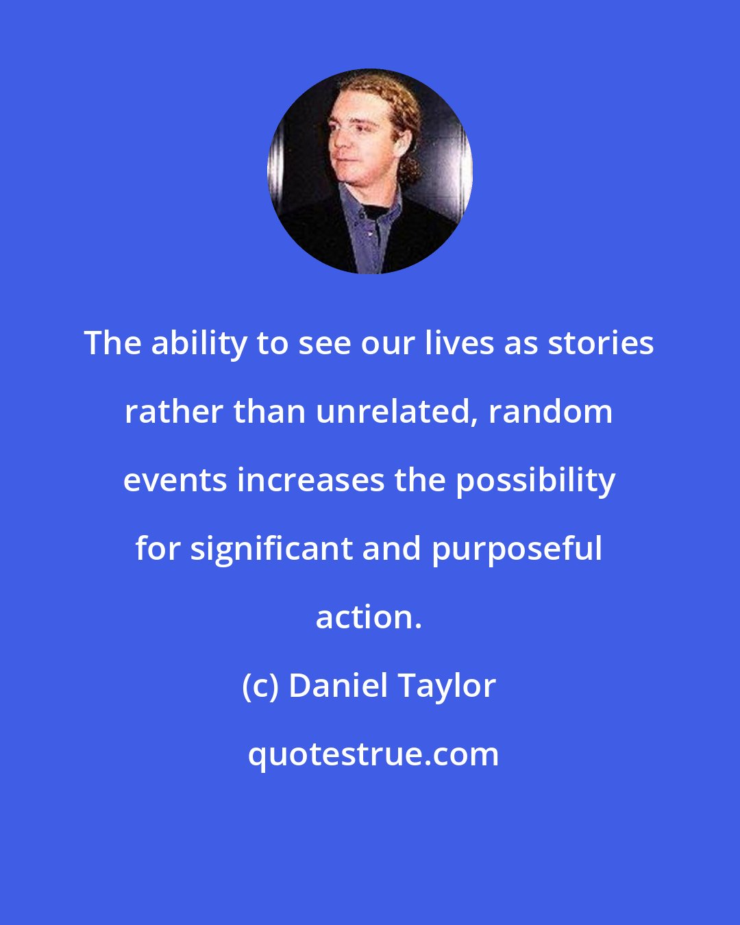 Daniel Taylor: The ability to see our lives as stories rather than unrelated, random events increases the possibility for significant and purposeful action.