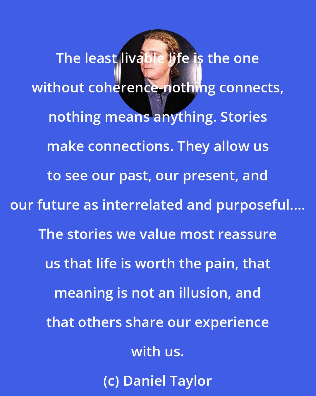 Daniel Taylor: The least livable life is the one without coherence-nothing connects, nothing means anything. Stories make connections. They allow us to see our past, our present, and our future as interrelated and purposeful.... The stories we value most reassure us that life is worth the pain, that meaning is not an illusion, and that others share our experience with us.