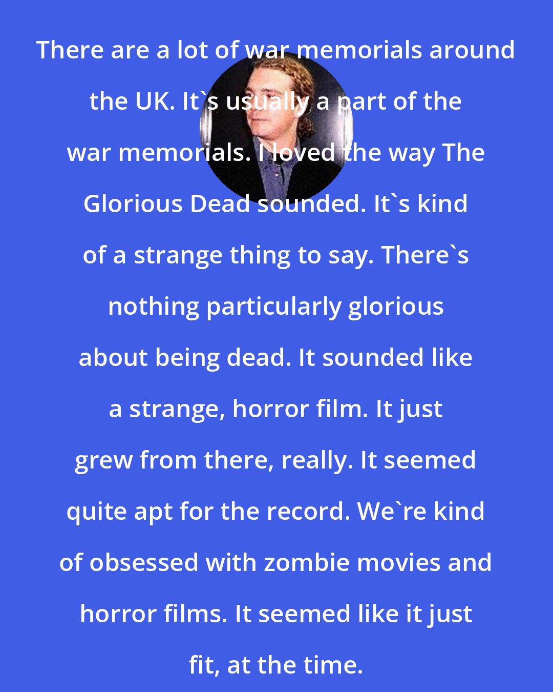 Daniel Taylor: There are a lot of war memorials around the UK. It's usually a part of the war memorials. I loved the way The Glorious Dead sounded. It's kind of a strange thing to say. There's nothing particularly glorious about being dead. It sounded like a strange, horror film. It just grew from there, really. It seemed quite apt for the record. We're kind of obsessed with zombie movies and horror films. It seemed like it just fit, at the time.