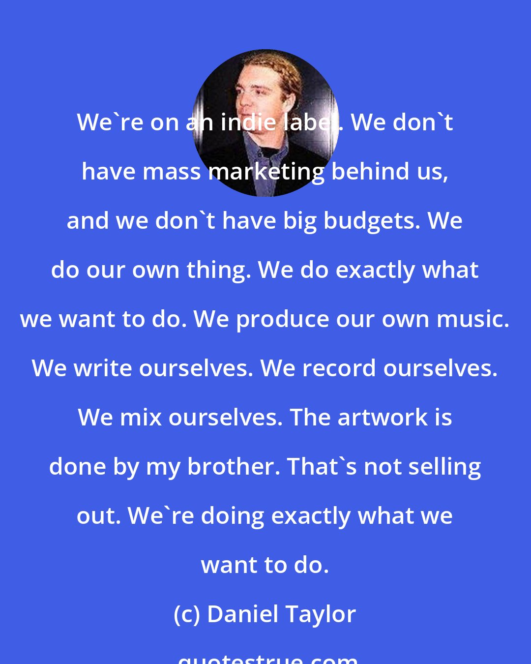 Daniel Taylor: We're on an indie label. We don't have mass marketing behind us, and we don't have big budgets. We do our own thing. We do exactly what we want to do. We produce our own music. We write ourselves. We record ourselves. We mix ourselves. The artwork is done by my brother. That's not selling out. We're doing exactly what we want to do.