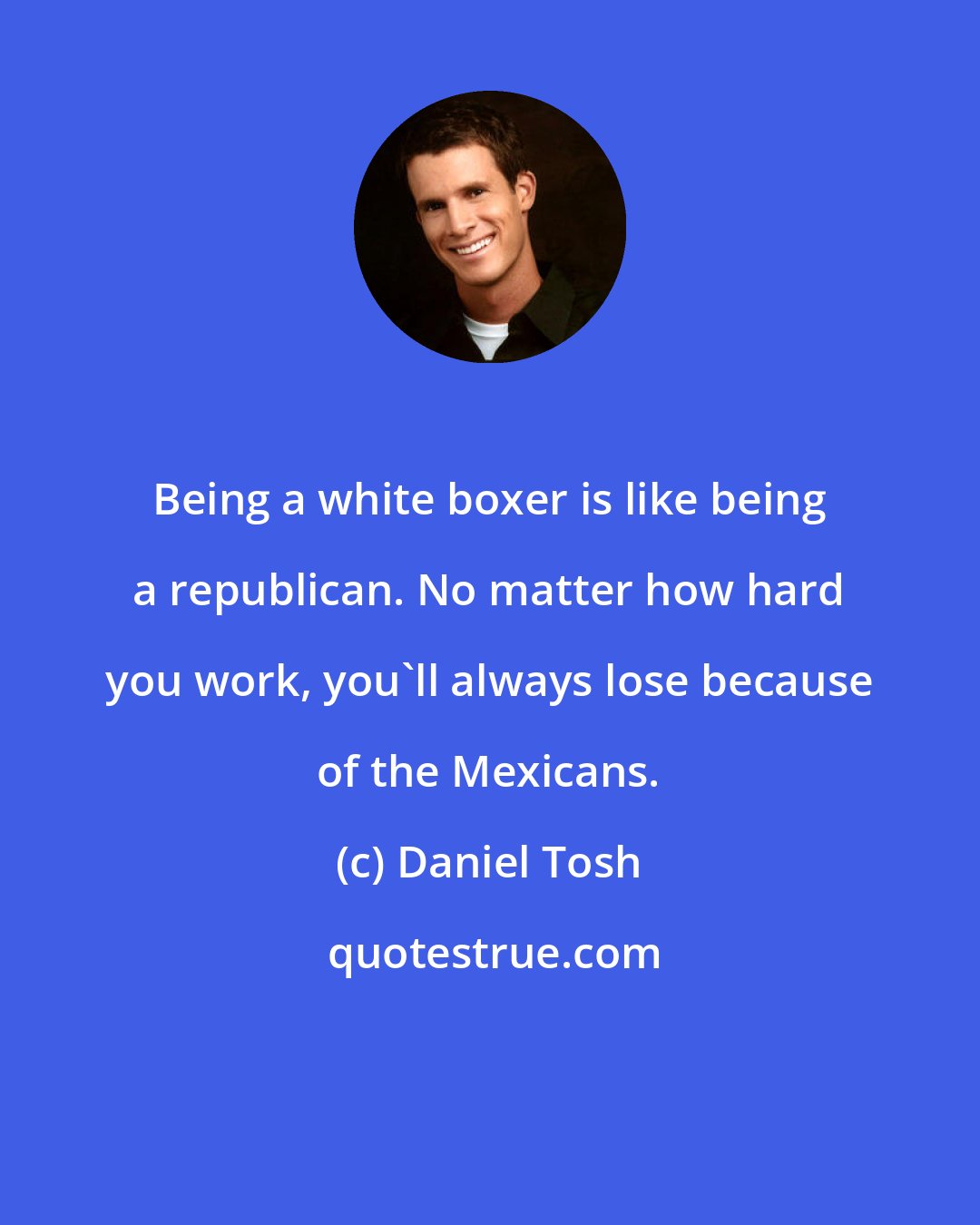 Daniel Tosh: Being a white boxer is like being a republican. No matter how hard you work, you'll always lose because of the Mexicans.