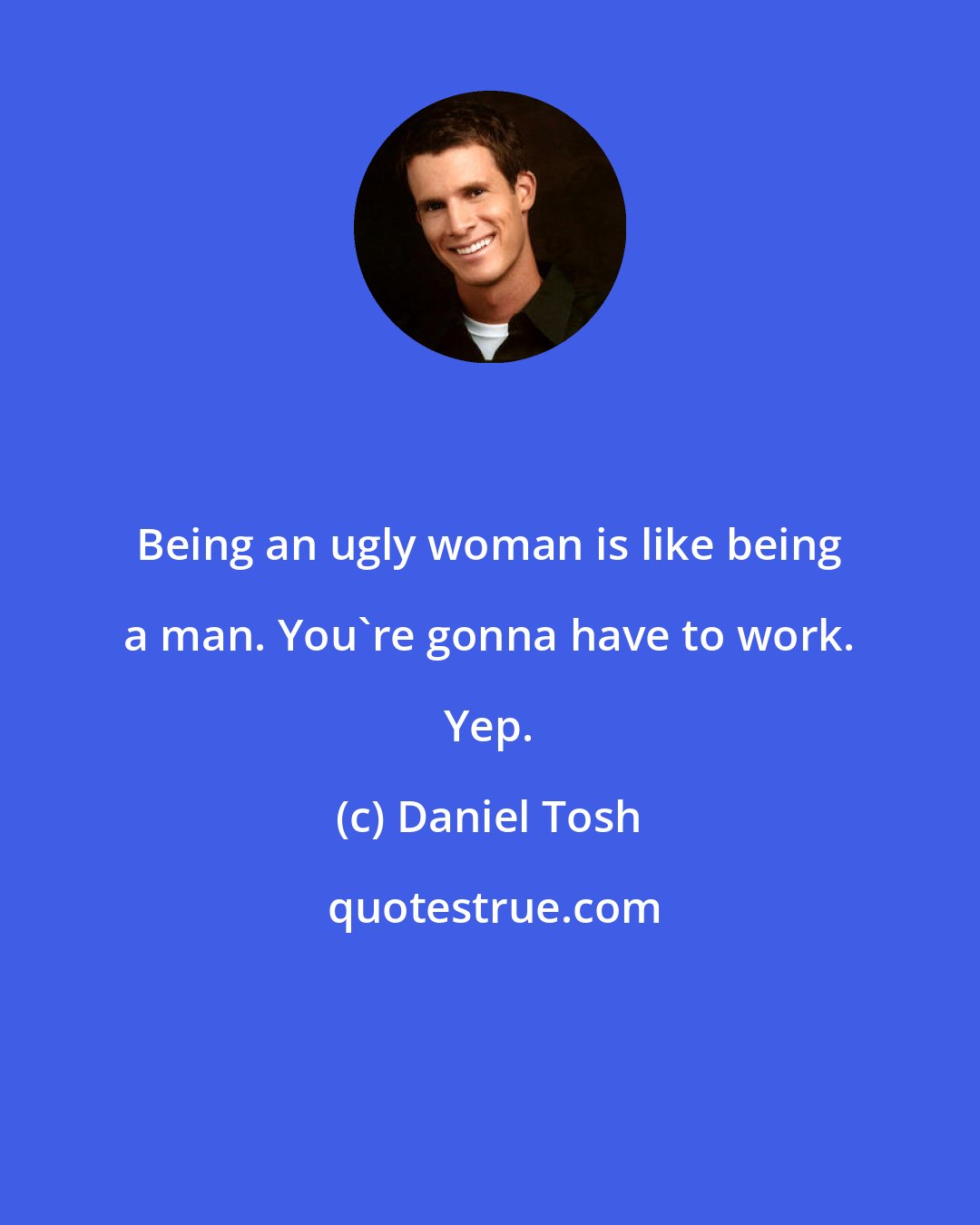 Daniel Tosh: Being an ugly woman is like being a man. You're gonna have to work. Yep.