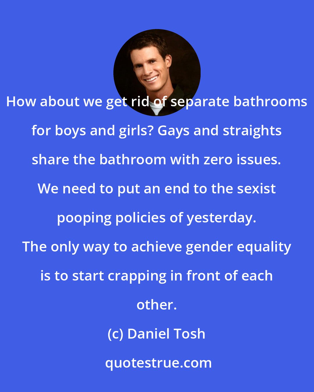 Daniel Tosh: How about we get rid of separate bathrooms for boys and girls? Gays and straights share the bathroom with zero issues. We need to put an end to the sexist pooping policies of yesterday. The only way to achieve gender equality is to start crapping in front of each other.