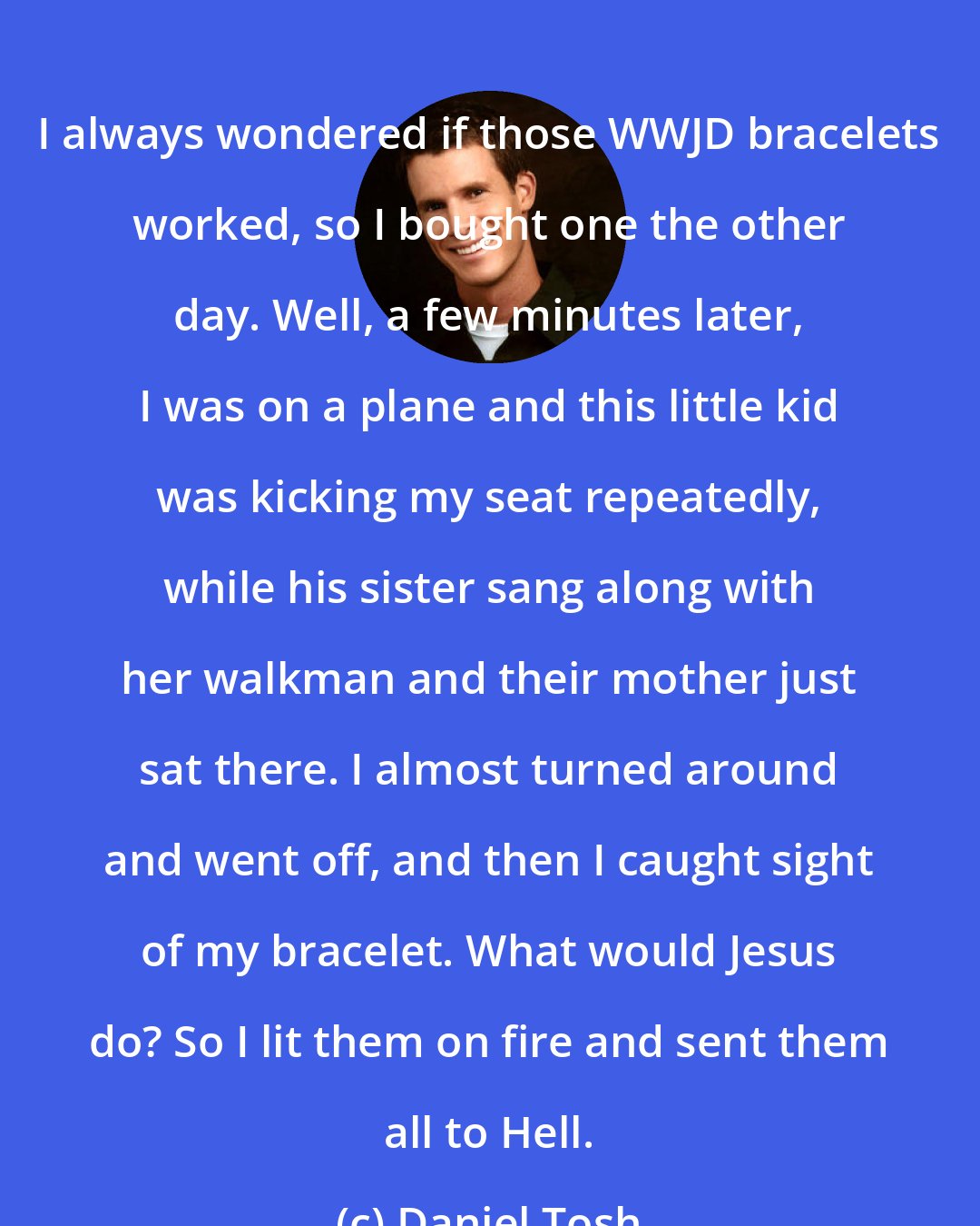 Daniel Tosh: I always wondered if those WWJD bracelets worked, so I bought one the other day. Well, a few minutes later, I was on a plane and this little kid was kicking my seat repeatedly, while his sister sang along with her walkman and their mother just sat there. I almost turned around and went off, and then I caught sight of my bracelet. What would Jesus do? So I lit them on fire and sent them all to Hell.