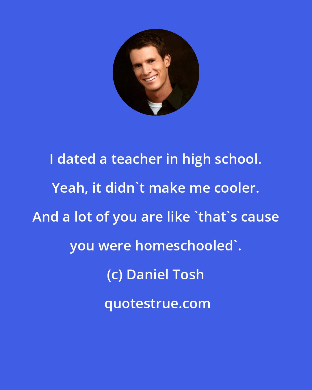 Daniel Tosh: I dated a teacher in high school. Yeah, it didn't make me cooler. And a lot of you are like 'that's cause you were homeschooled'.