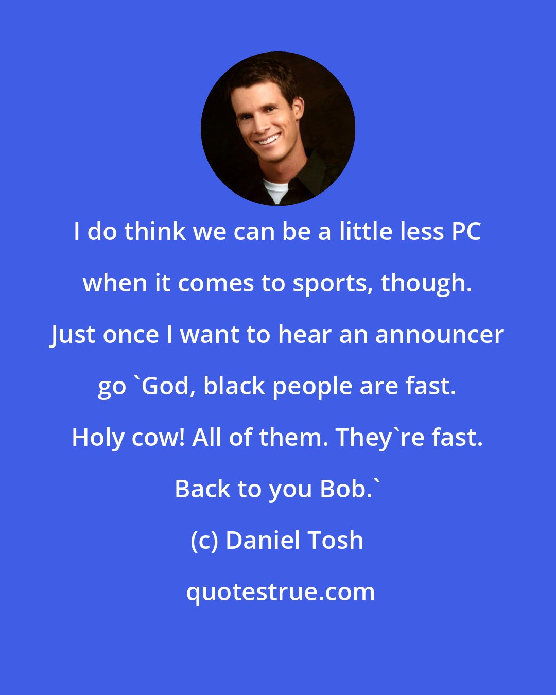 Daniel Tosh: I do think we can be a little less PC when it comes to sports, though. Just once I want to hear an announcer go 'God, black people are fast. Holy cow! All of them. They're fast. Back to you Bob.'