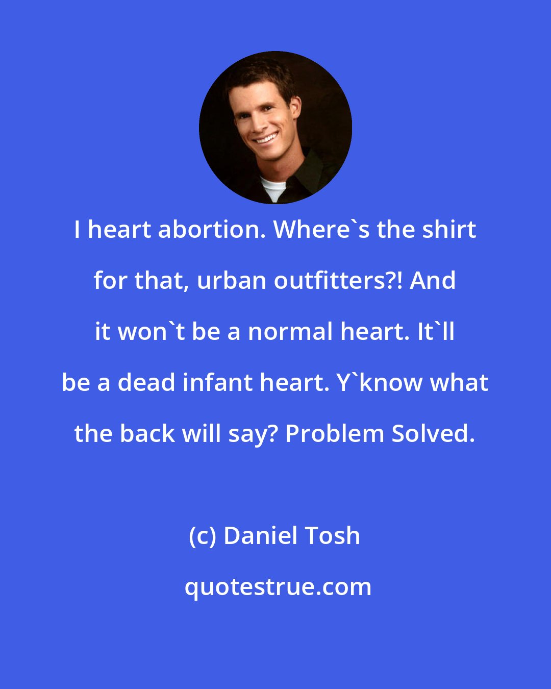 Daniel Tosh: I heart abortion. Where's the shirt for that, urban outfitters?! And it won't be a normal heart. It'll be a dead infant heart. Y'know what the back will say? Problem Solved.