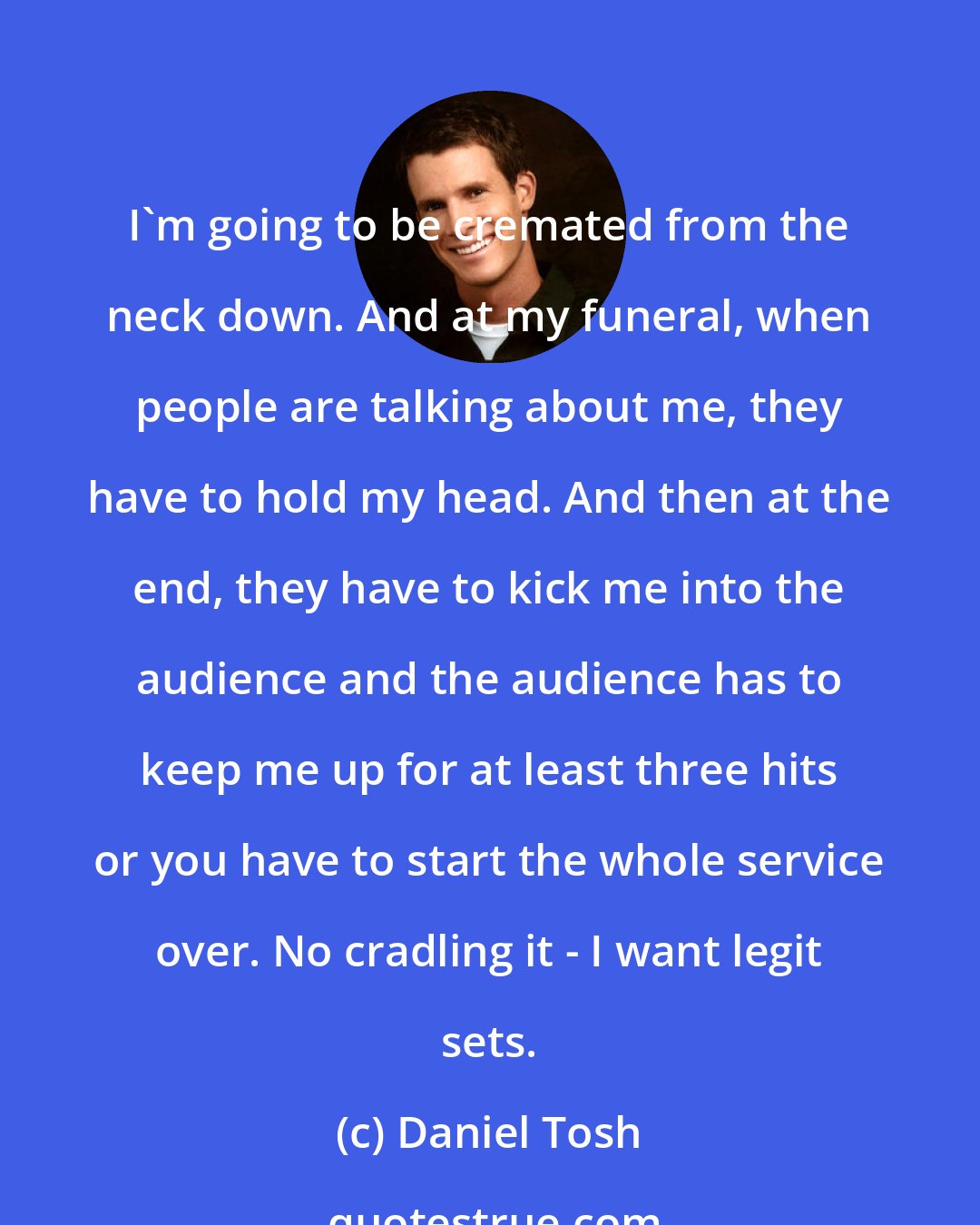 Daniel Tosh: I'm going to be cremated from the neck down. And at my funeral, when people are talking about me, they have to hold my head. And then at the end, they have to kick me into the audience and the audience has to keep me up for at least three hits or you have to start the whole service over. No cradling it - I want legit sets.