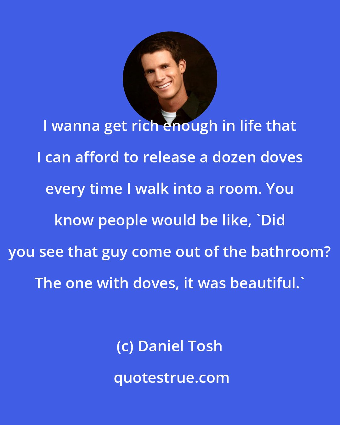 Daniel Tosh: I wanna get rich enough in life that I can afford to release a dozen doves every time I walk into a room. You know people would be like, 'Did you see that guy come out of the bathroom? The one with doves, it was beautiful.'