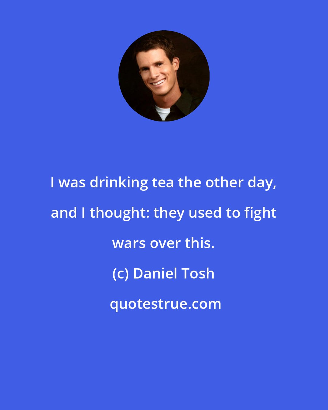 Daniel Tosh: I was drinking tea the other day, and I thought: they used to fight wars over this.