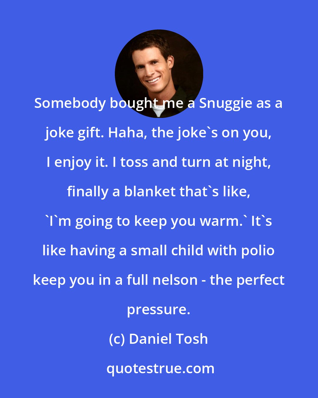 Daniel Tosh: Somebody bought me a Snuggie as a joke gift. Haha, the joke's on you, I enjoy it. I toss and turn at night, finally a blanket that's like, 'I'm going to keep you warm.' It's like having a small child with polio keep you in a full nelson - the perfect pressure.