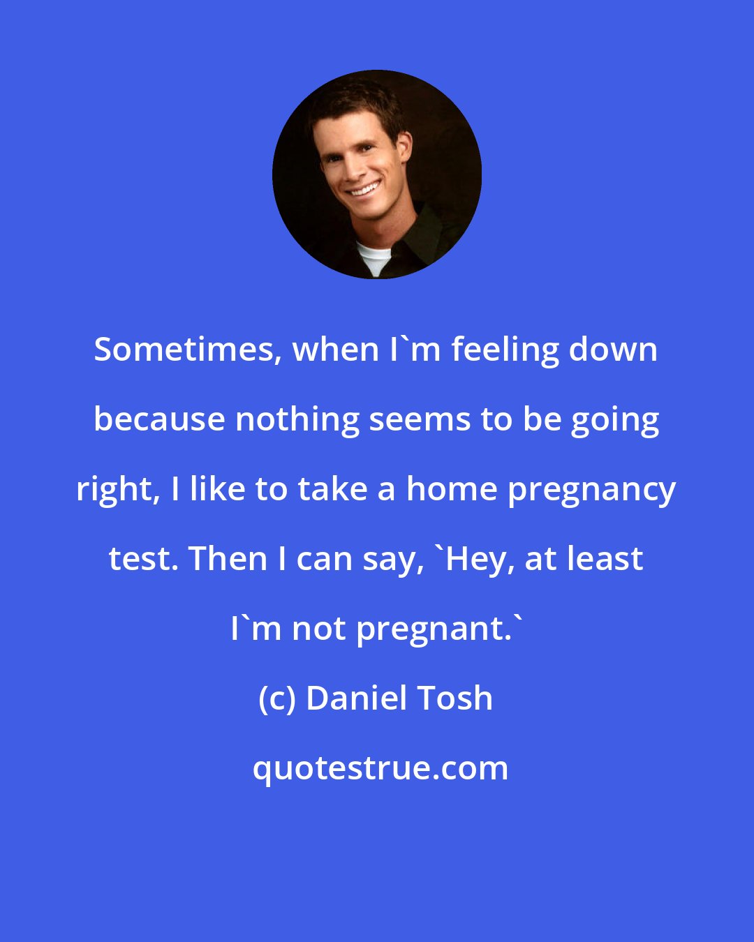 Daniel Tosh: Sometimes, when I'm feeling down because nothing seems to be going right, I like to take a home pregnancy test. Then I can say, 'Hey, at least I'm not pregnant.'