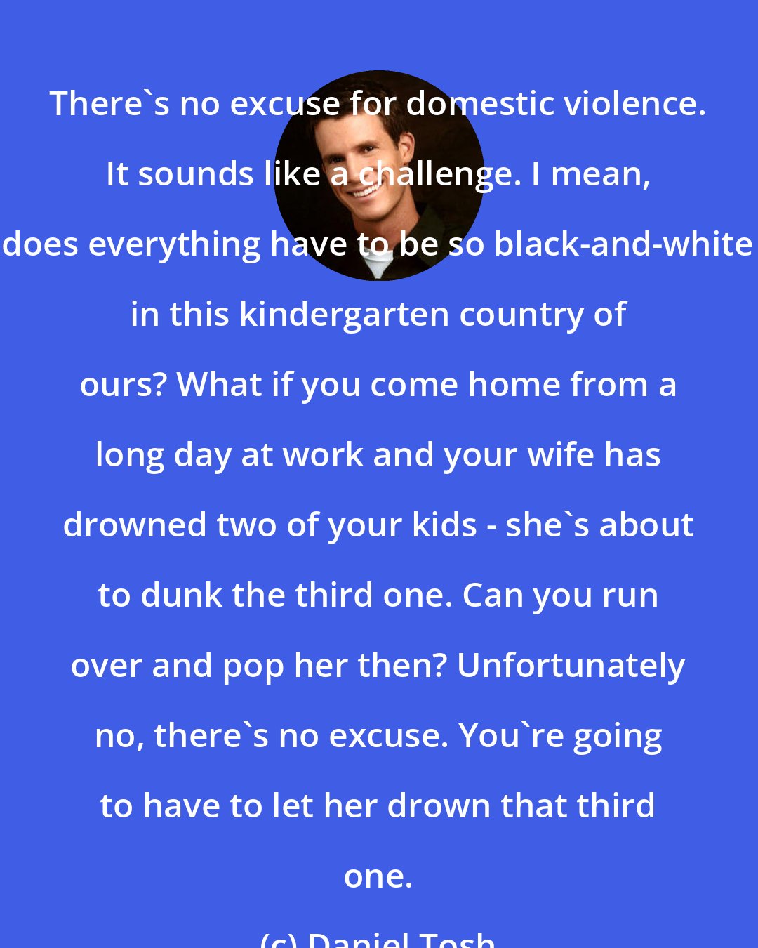 Daniel Tosh: There's no excuse for domestic violence. It sounds like a challenge. I mean, does everything have to be so black-and-white in this kindergarten country of ours? What if you come home from a long day at work and your wife has drowned two of your kids - she's about to dunk the third one. Can you run over and pop her then? Unfortunately no, there's no excuse. You're going to have to let her drown that third one.