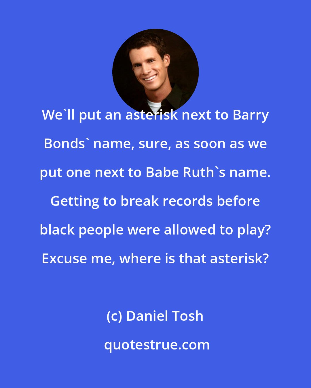 Daniel Tosh: We'll put an asterisk next to Barry Bonds' name, sure, as soon as we put one next to Babe Ruth's name. Getting to break records before black people were allowed to play? Excuse me, where is that asterisk?