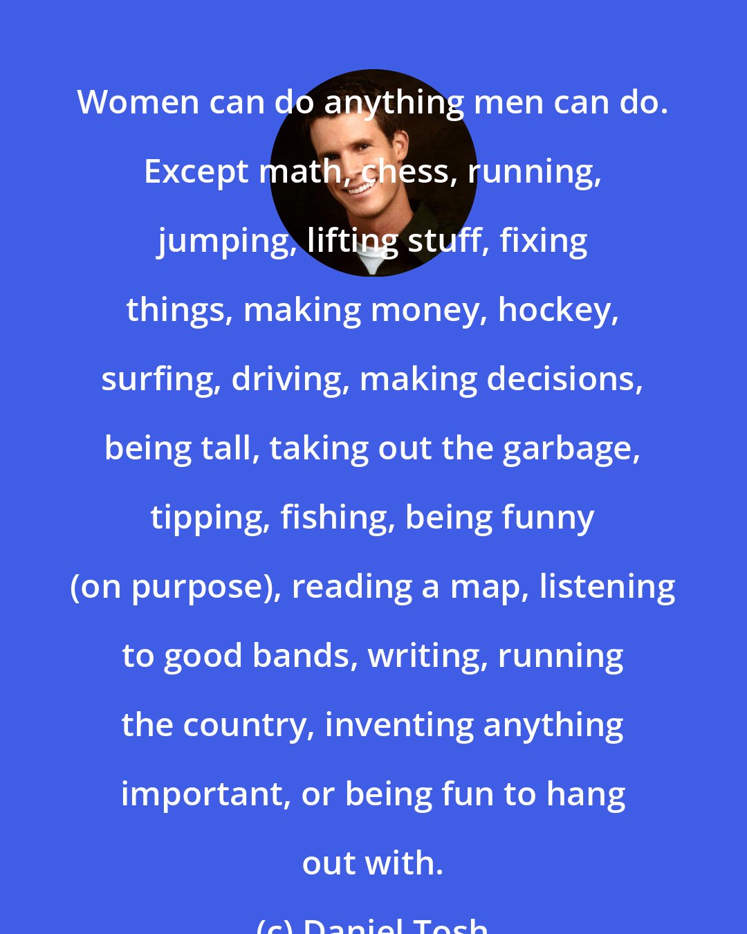 Daniel Tosh: Women can do anything men can do. Except math, chess, running, jumping, lifting stuff, fixing things, making money, hockey, surfing, driving, making decisions, being tall, taking out the garbage, tipping, fishing, being funny (on purpose), reading a map, listening to good bands, writing, running the country, inventing anything important, or being fun to hang out with.