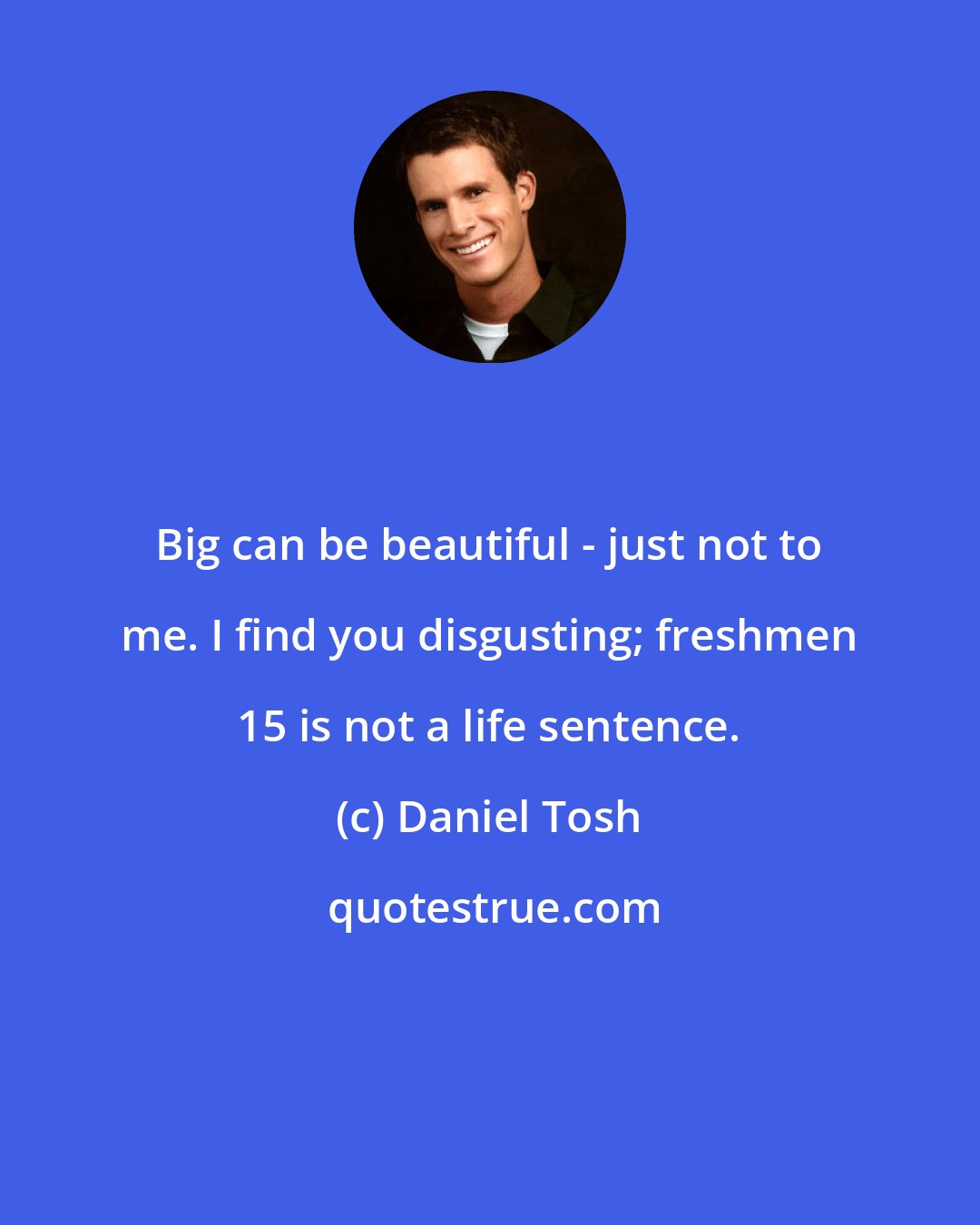 Daniel Tosh: Big can be beautiful - just not to me. I find you disgusting; freshmen 15 is not a life sentence.