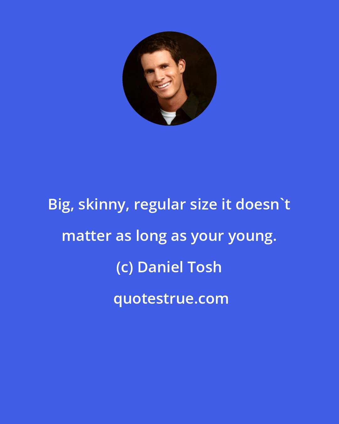 Daniel Tosh: Big, skinny, regular size it doesn't matter as long as your young.