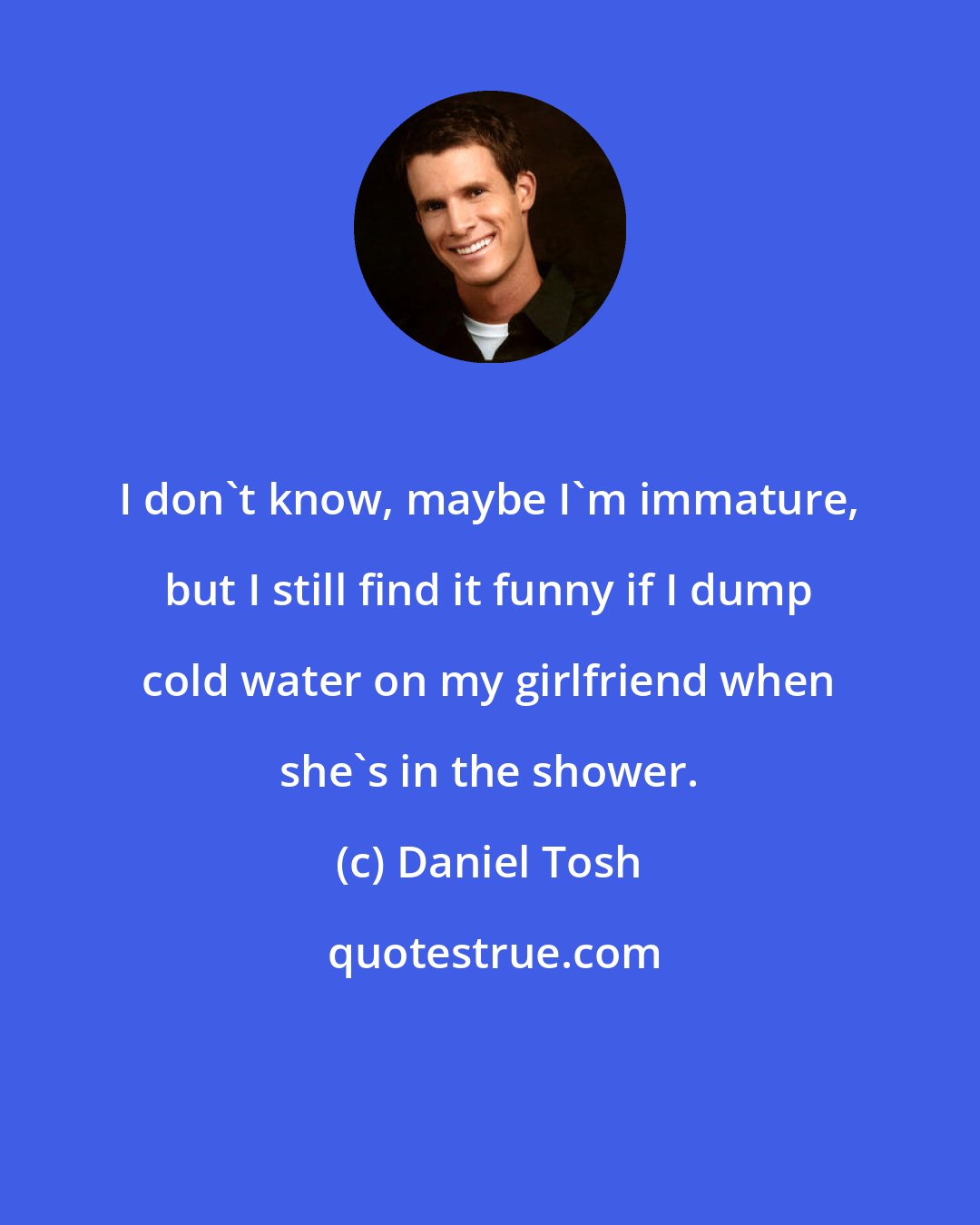 Daniel Tosh: I don't know, maybe I'm immature, but I still find it funny if I dump cold water on my girlfriend when she's in the shower.