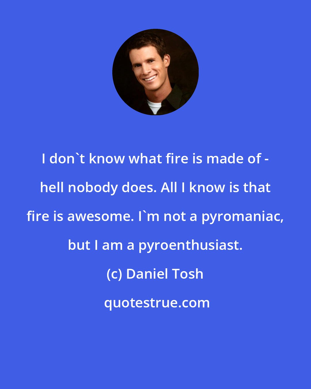 Daniel Tosh: I don't know what fire is made of - hell nobody does. All I know is that fire is awesome. I'm not a pyromaniac, but I am a pyroenthusiast.