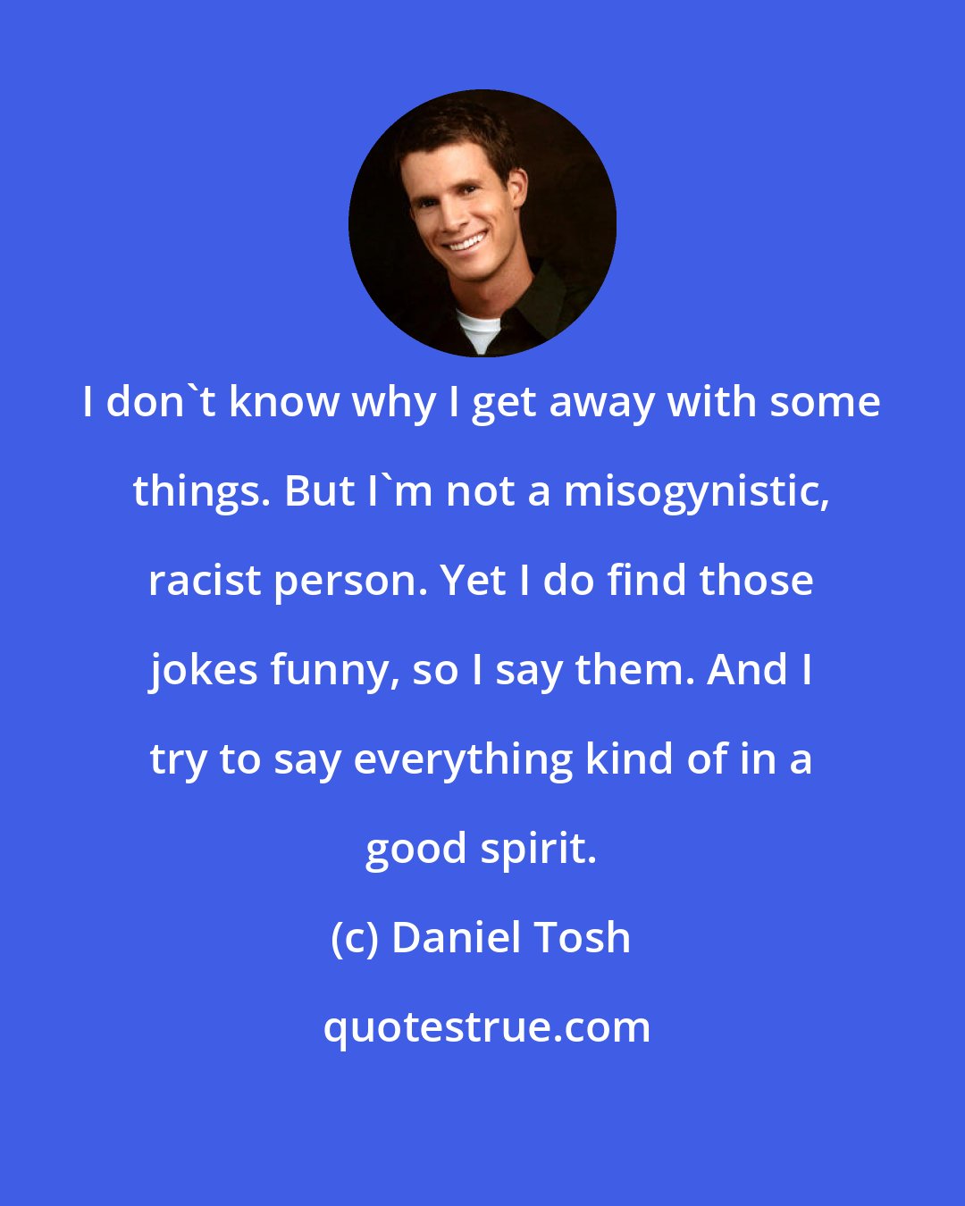 Daniel Tosh: I don't know why I get away with some things. But I'm not a misogynistic, racist person. Yet I do find those jokes funny, so I say them. And I try to say everything kind of in a good spirit.