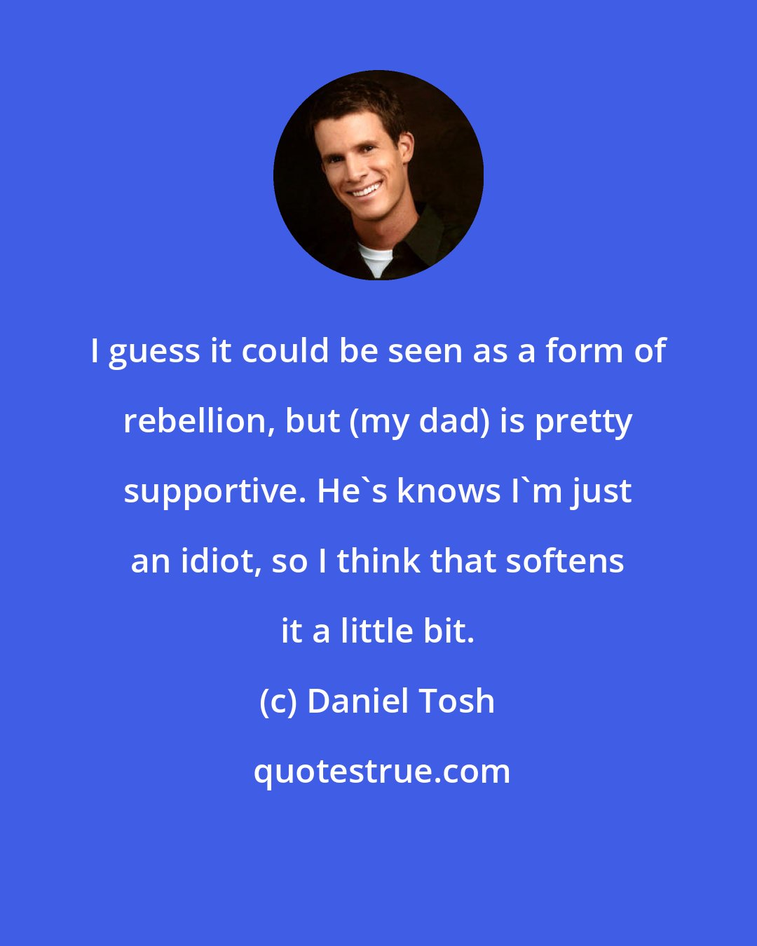 Daniel Tosh: I guess it could be seen as a form of rebellion, but (my dad) is pretty supportive. He's knows I'm just an idiot, so I think that softens it a little bit.