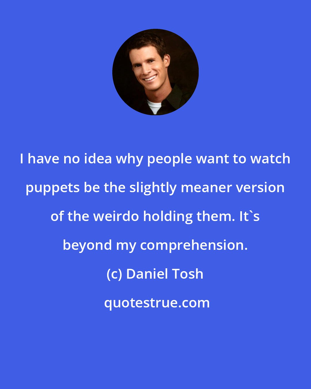 Daniel Tosh: I have no idea why people want to watch puppets be the slightly meaner version of the weirdo holding them. It's beyond my comprehension.