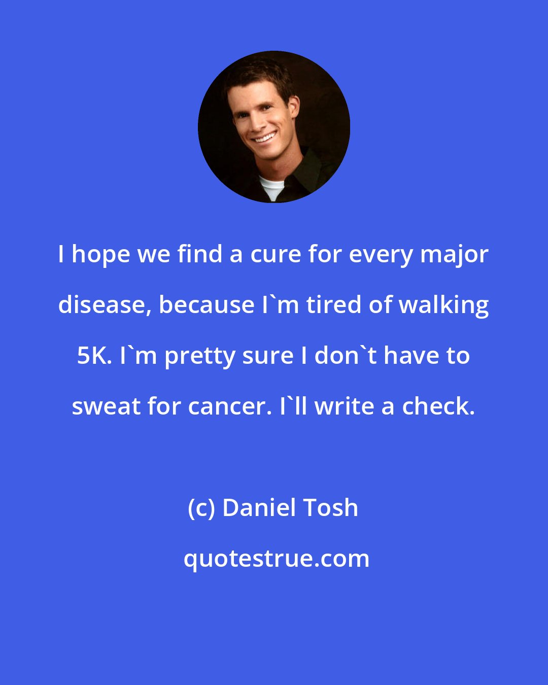 Daniel Tosh: I hope we find a cure for every major disease, because I'm tired of walking 5K. I'm pretty sure I don't have to sweat for cancer. I'll write a check.