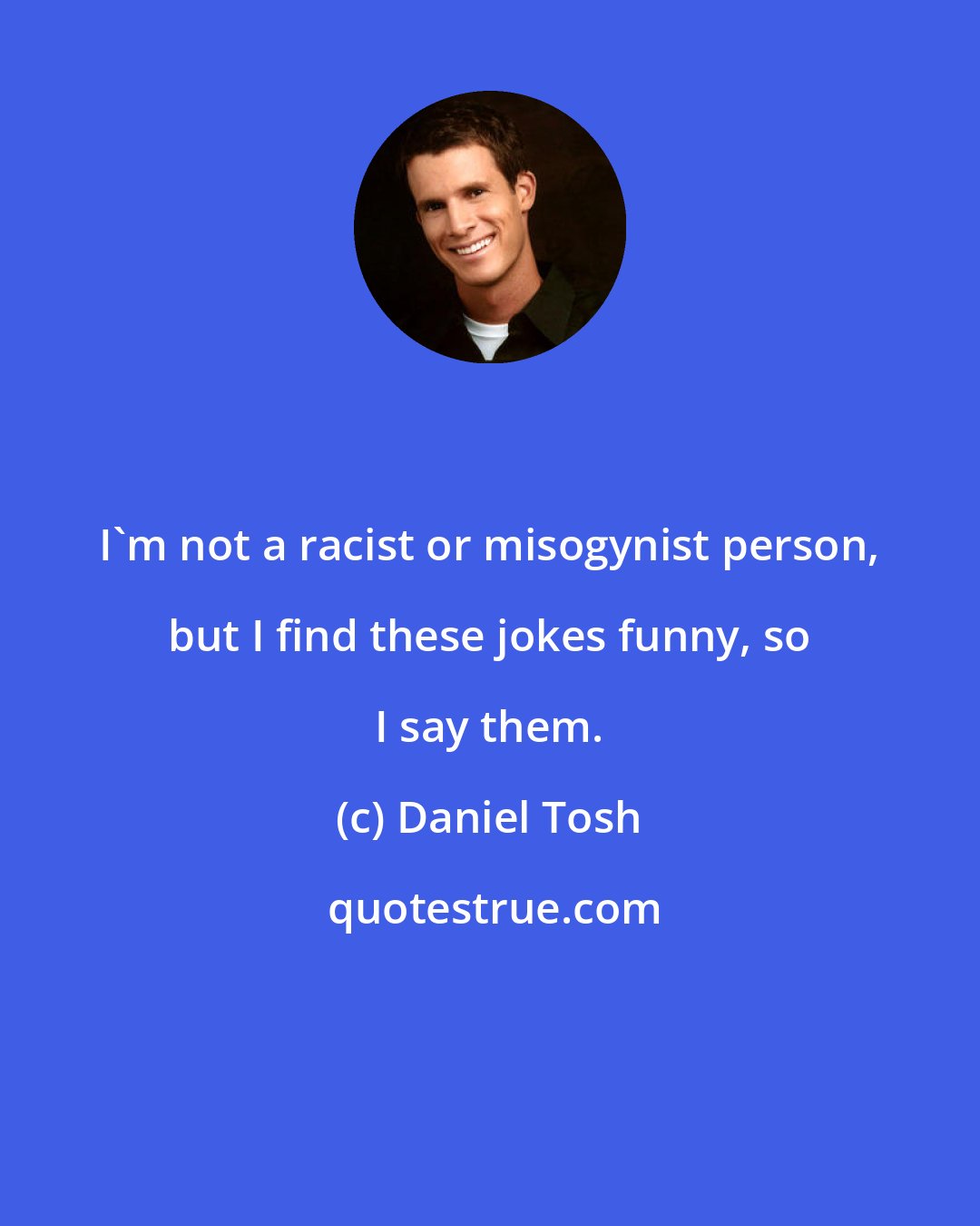 Daniel Tosh: I'm not a racist or misogynist person, but I find these jokes funny, so I say them.