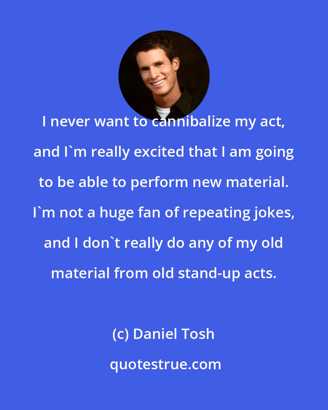 Daniel Tosh: I never want to cannibalize my act, and I'm really excited that I am going to be able to perform new material. I'm not a huge fan of repeating jokes, and I don't really do any of my old material from old stand-up acts.