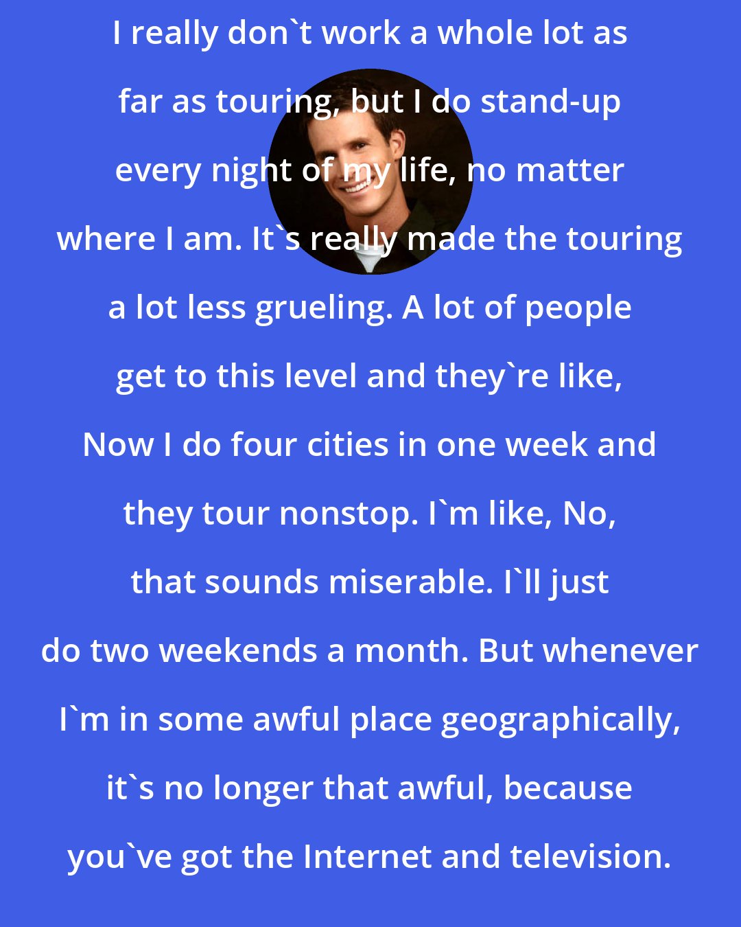 Daniel Tosh: I really don't work a whole lot as far as touring, but I do stand-up every night of my life, no matter where I am. It's really made the touring a lot less grueling. A lot of people get to this level and they're like, Now I do four cities in one week and they tour nonstop. I'm like, No, that sounds miserable. I'll just do two weekends a month. But whenever I'm in some awful place geographically, it's no longer that awful, because you've got the Internet and television.