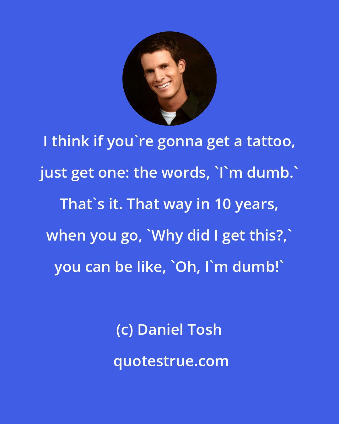 Daniel Tosh: I think if you're gonna get a tattoo, just get one: the words, 'I'm dumb.' That's it. That way in 10 years, when you go, 'Why did I get this?,' you can be like, 'Oh, I'm dumb!'