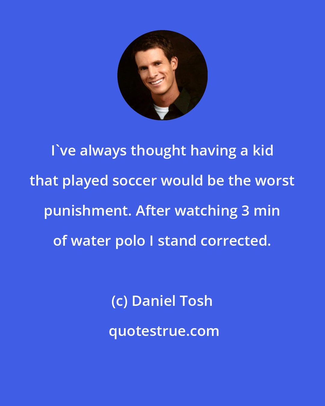 Daniel Tosh: I've always thought having a kid that played soccer would be the worst punishment. After watching 3 min of water polo I stand corrected.