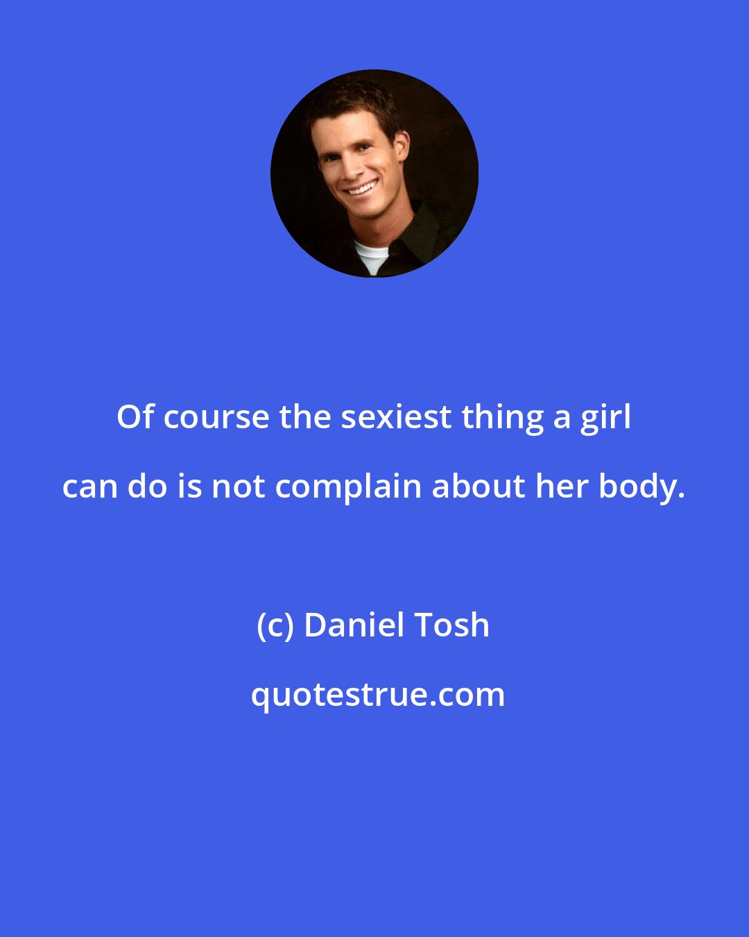 Daniel Tosh: Of course the sexiest thing a girl can do is not complain about her body.