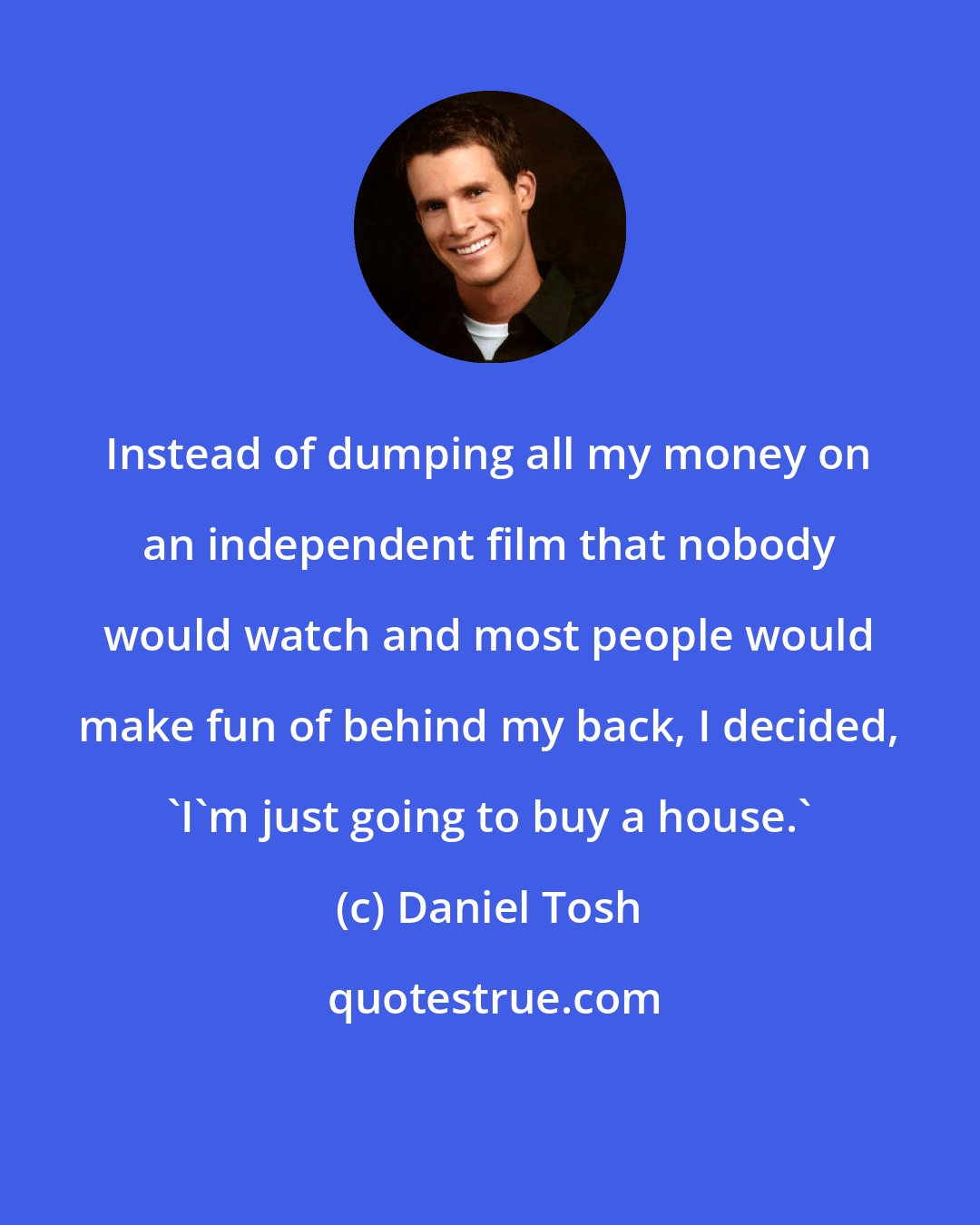 Daniel Tosh: Instead of dumping all my money on an independent film that nobody would watch and most people would make fun of behind my back, I decided, 'I'm just going to buy a house.'