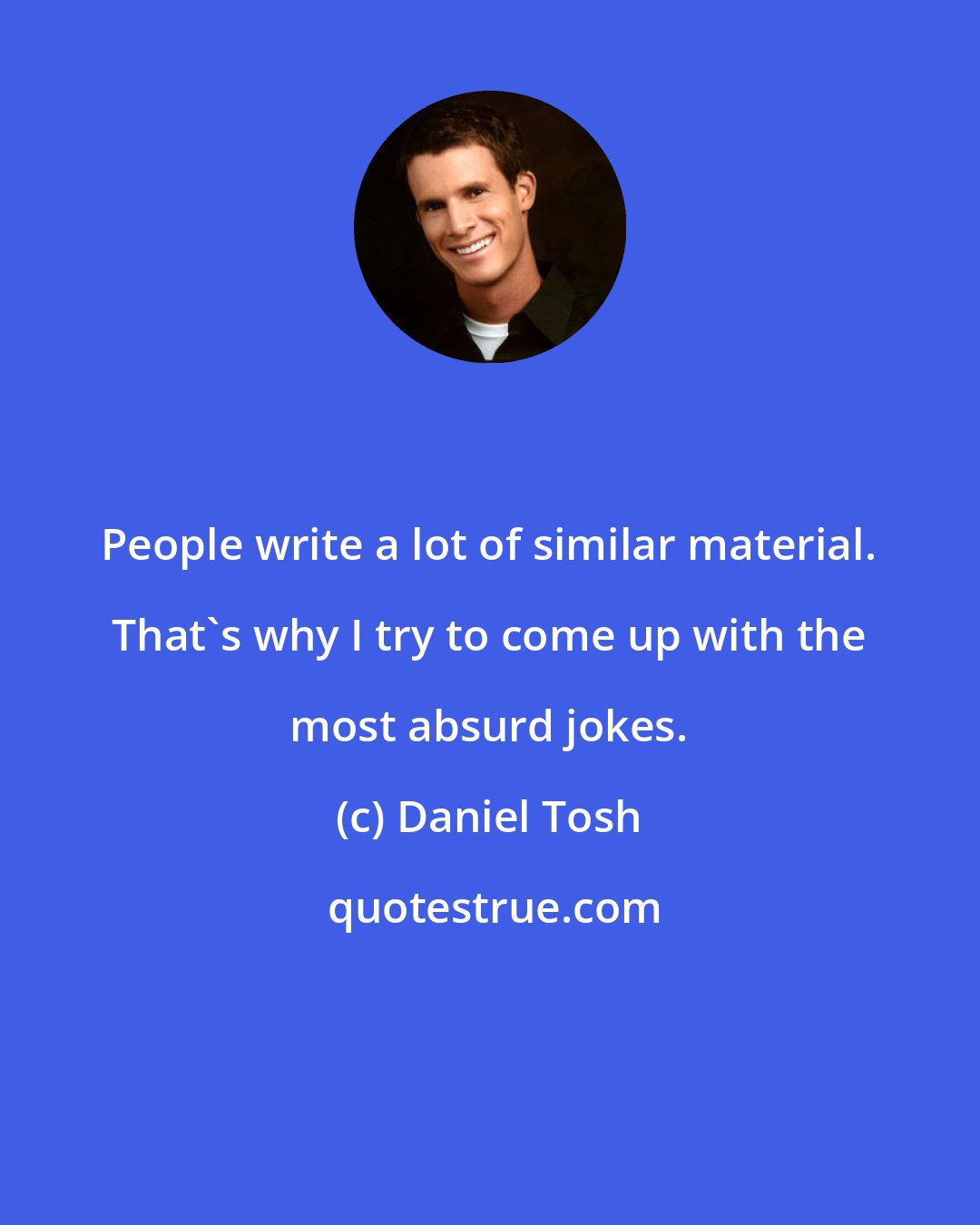 Daniel Tosh: People write a lot of similar material. That's why I try to come up with the most absurd jokes.