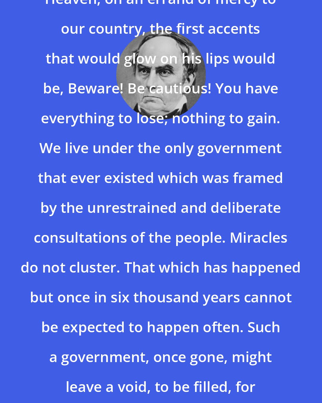 Daniel Webster: If an angel should be winged from Heaven, on an errand of mercy to our country, the first accents that would glow on his lips would be, Beware! Be cautious! You have everything to lose; nothing to gain. We live under the only government that ever existed which was framed by the unrestrained and deliberate consultations of the people. Miracles do not cluster. That which has happened but once in six thousand years cannot be expected to happen often. Such a government, once gone, might leave a void, to be filled, for ages, with revolution and tumult, riot and despotism.