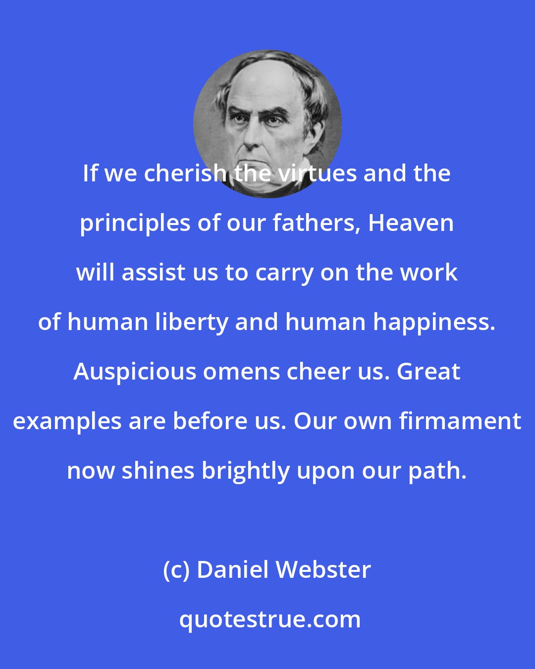 Daniel Webster: If we cherish the virtues and the principles of our fathers, Heaven will assist us to carry on the work of human liberty and human happiness. Auspicious omens cheer us. Great examples are before us. Our own firmament now shines brightly upon our path.