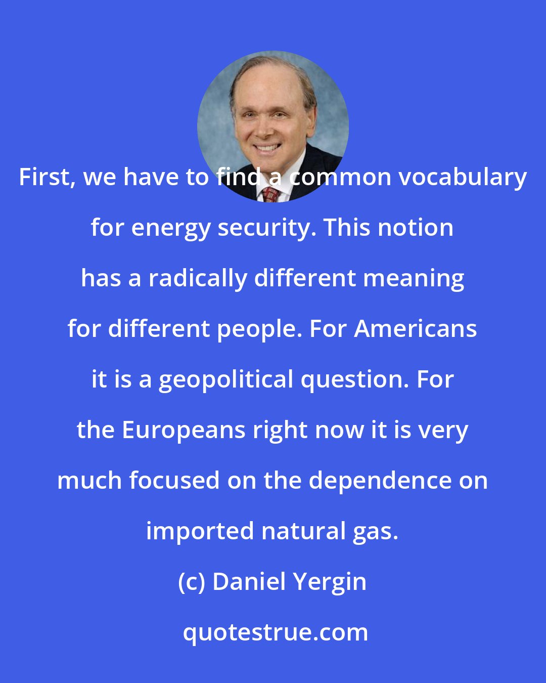 Daniel Yergin: First, we have to find a common vocabulary for energy security. This notion has a radically different meaning for different people. For Americans it is a geopolitical question. For the Europeans right now it is very much focused on the dependence on imported natural gas.