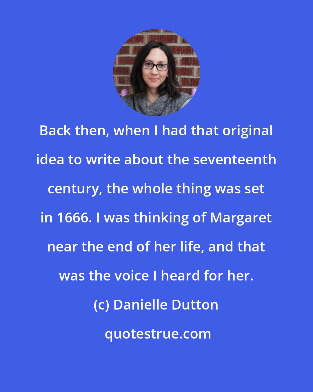 Danielle Dutton: Back then, when I had that original idea to write about the seventeenth century, the whole thing was set in 1666. I was thinking of Margaret near the end of her life, and that was the voice I heard for her.