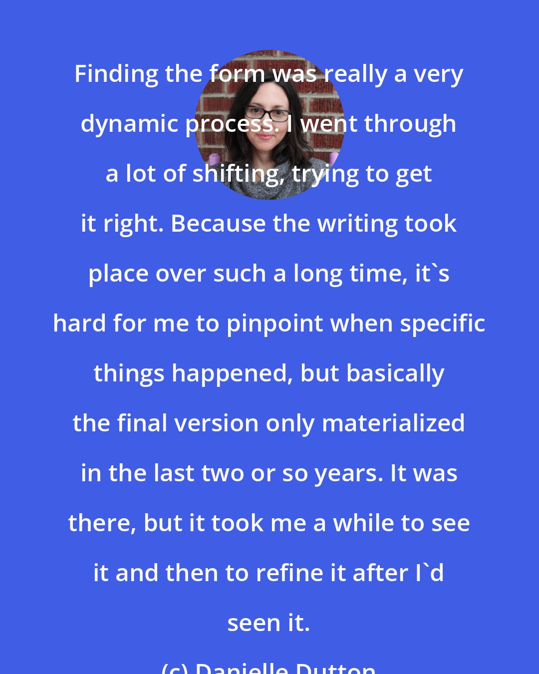 Danielle Dutton: Finding the form was really a very dynamic process. I went through a lot of shifting, trying to get it right. Because the writing took place over such a long time, it's hard for me to pinpoint when specific things happened, but basically the final version only materialized in the last two or so years. It was there, but it took me a while to see it and then to refine it after I'd seen it.