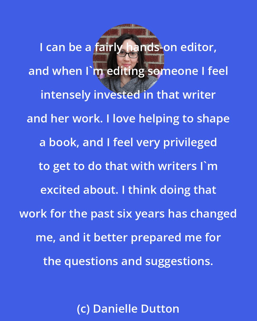 Danielle Dutton: I can be a fairly hands-on editor, and when I'm editing someone I feel intensely invested in that writer and her work. I love helping to shape a book, and I feel very privileged to get to do that with writers I'm excited about. I think doing that work for the past six years has changed me, and it better prepared me for the questions and suggestions.