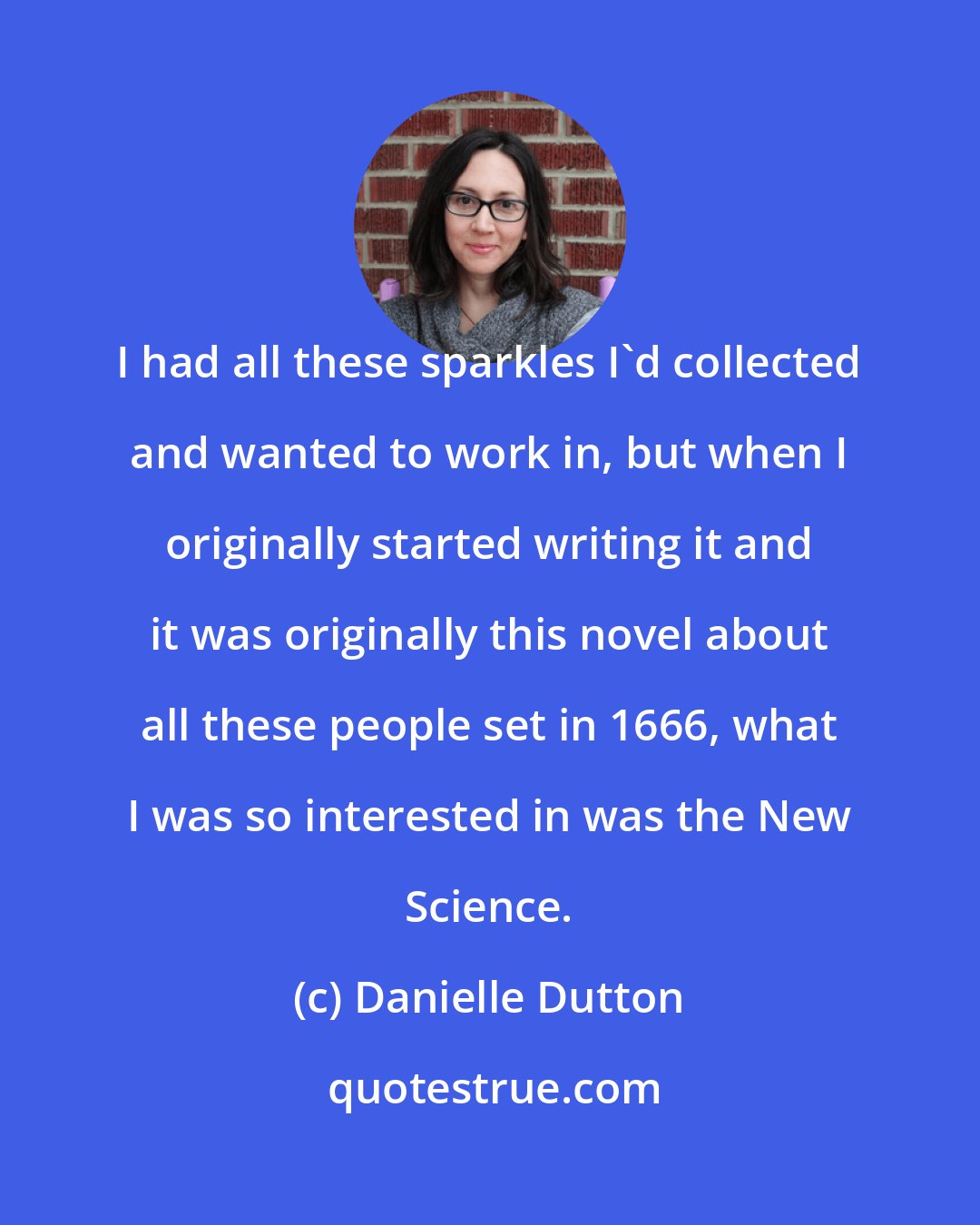 Danielle Dutton: I had all these sparkles I'd collected and wanted to work in, but when I originally started writing it and it was originally this novel about all these people set in 1666, what I was so interested in was the New Science.