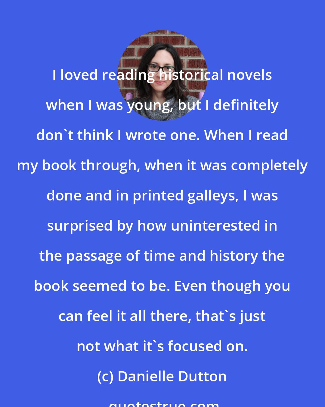 Danielle Dutton: I loved reading historical novels when I was young, but I definitely don't think I wrote one. When I read my book through, when it was completely done and in printed galleys, I was surprised by how uninterested in the passage of time and history the book seemed to be. Even though you can feel it all there, that's just not what it's focused on.