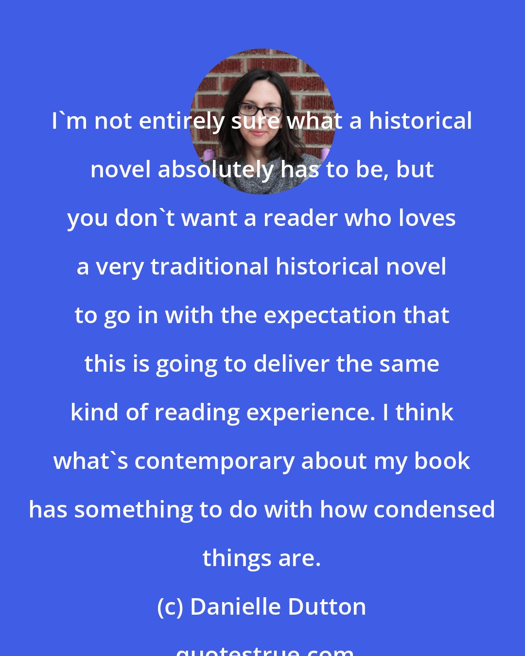 Danielle Dutton: I'm not entirely sure what a historical novel absolutely has to be, but you don't want a reader who loves a very traditional historical novel to go in with the expectation that this is going to deliver the same kind of reading experience. I think what's contemporary about my book has something to do with how condensed things are.