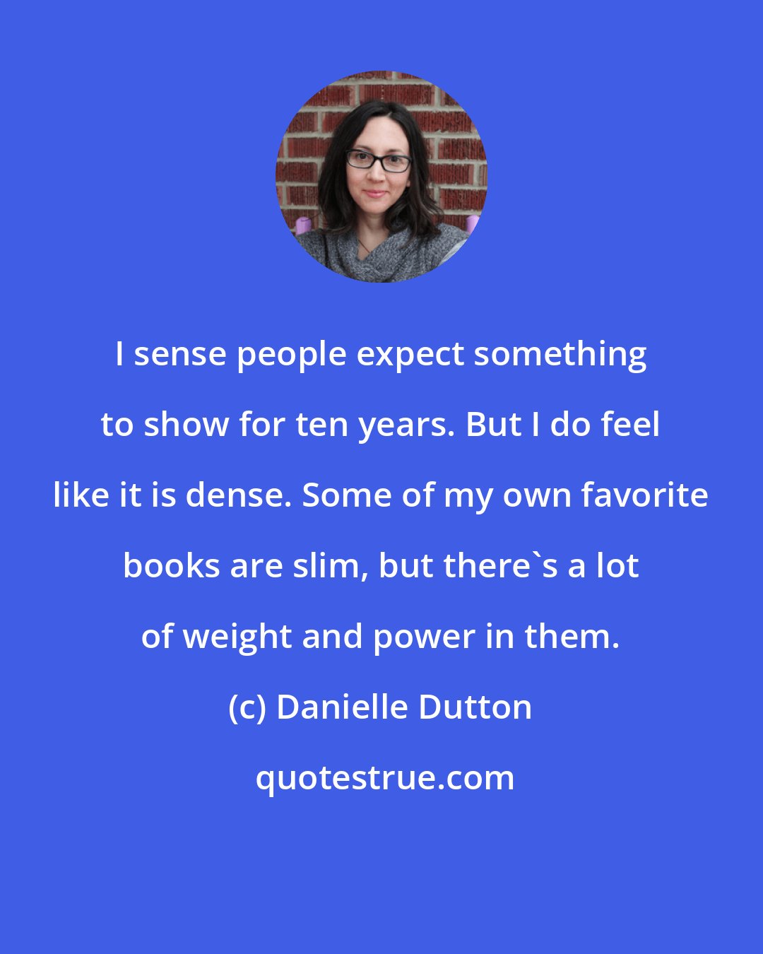 Danielle Dutton: I sense people expect something to show for ten years. But I do feel like it is dense. Some of my own favorite books are slim, but there's a lot of weight and power in them.