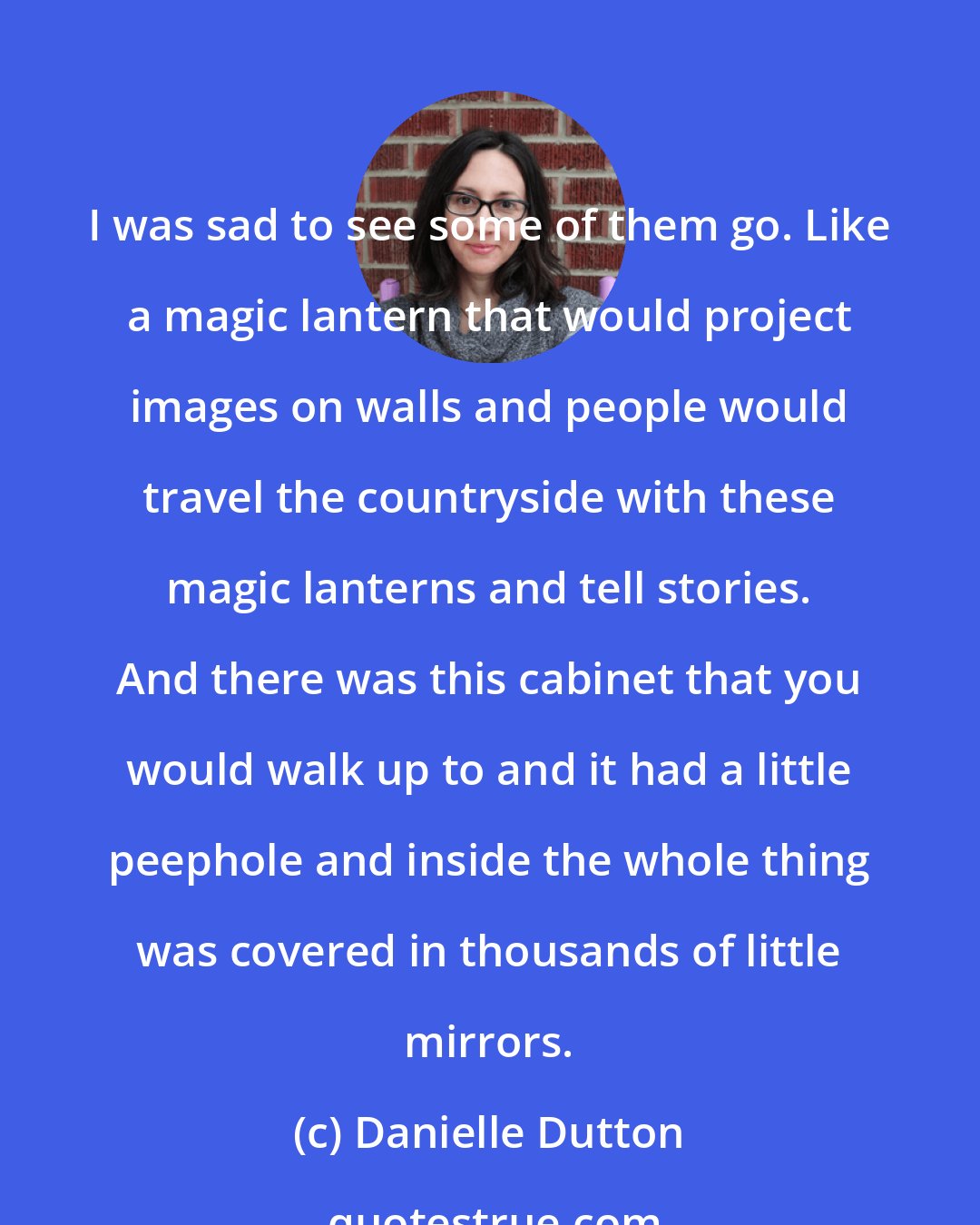 Danielle Dutton: I was sad to see some of them go. Like a magic lantern that would project images on walls and people would travel the countryside with these magic lanterns and tell stories. And there was this cabinet that you would walk up to and it had a little peephole and inside the whole thing was covered in thousands of little mirrors.