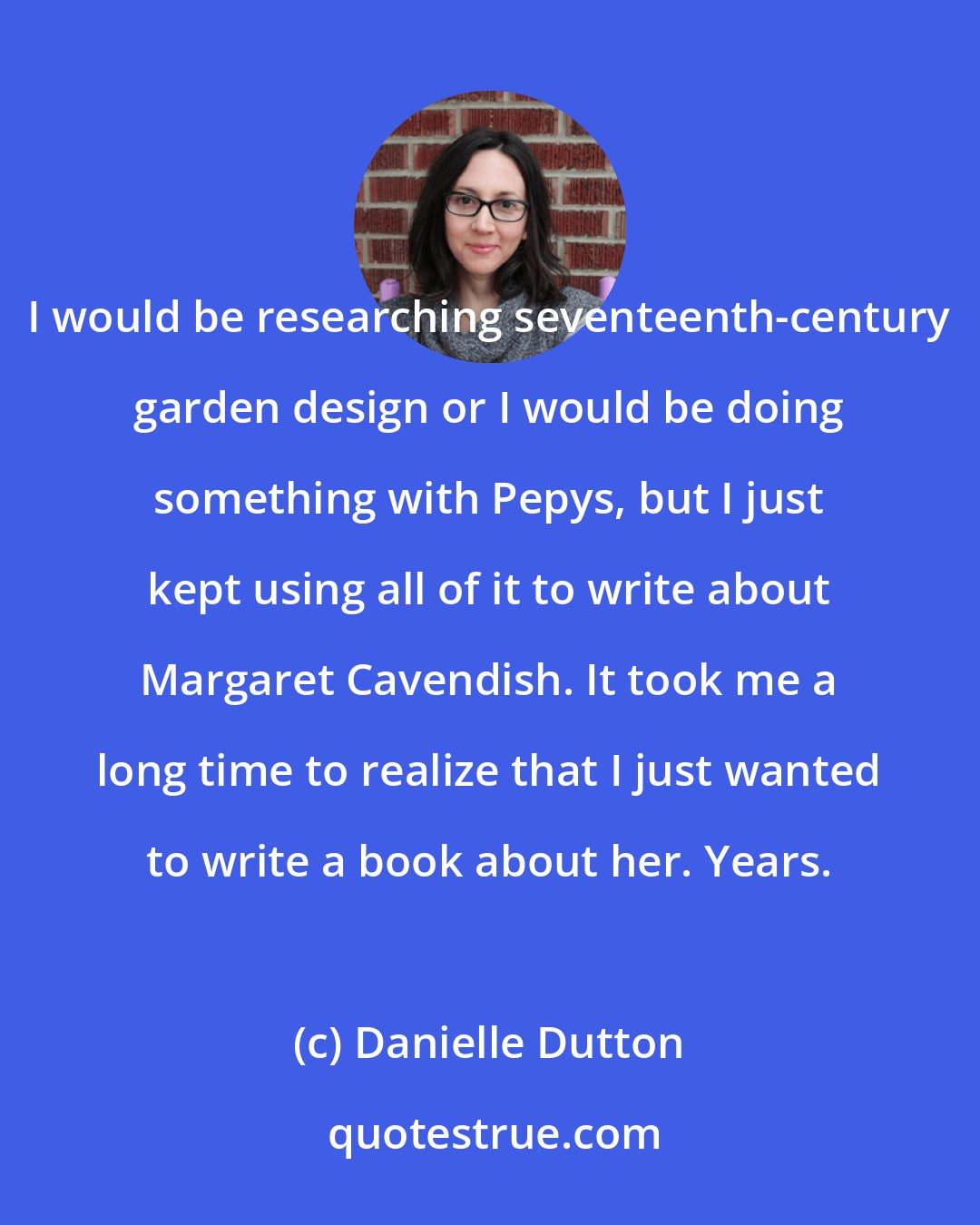 Danielle Dutton: I would be researching seventeenth-century garden design or I would be doing something with Pepys, but I just kept using all of it to write about Margaret Cavendish. It took me a long time to realize that I just wanted to write a book about her. Years.