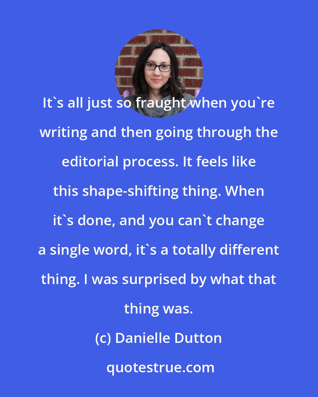 Danielle Dutton: It's all just so fraught when you're writing and then going through the editorial process. It feels like this shape-shifting thing. When it's done, and you can't change a single word, it's a totally different thing. I was surprised by what that thing was.