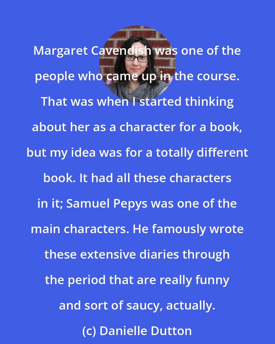 Danielle Dutton: Margaret Cavendish was one of the people who came up in the course. That was when I started thinking about her as a character for a book, but my idea was for a totally different book. It had all these characters in it; Samuel Pepys was one of the main characters. He famously wrote these extensive diaries through the period that are really funny and sort of saucy, actually.