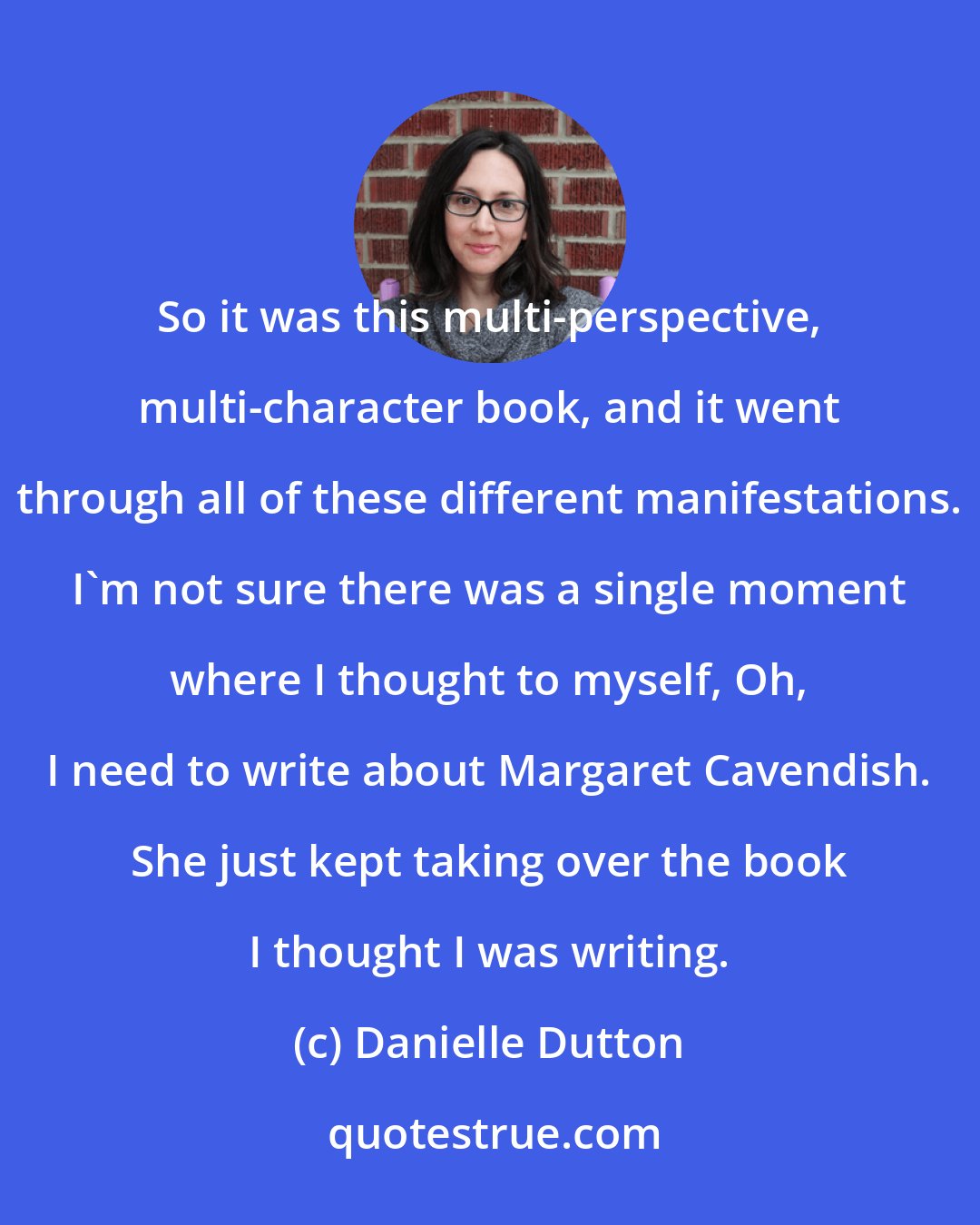 Danielle Dutton: So it was this multi-perspective, multi-character book, and it went through all of these different manifestations. I'm not sure there was a single moment where I thought to myself, Oh, I need to write about Margaret Cavendish. She just kept taking over the book I thought I was writing.